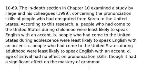 10-69. The in-depth section in Chapter 10 examined a study by Flege and his colleagues (1999), concerning the pronunciation skills of people who had emigrated from Korea to the United States. According to this research, a. people who had come to the United States during childhood were least likely to speak English with an accent. b. people who had come to the United States during adolescence were least likely to speak English with an accent. c. people who had come to the United States during adulthood were least likely to speak English with an accent. d. age of arrival had no effect on pronunciation skills, though it had a significant effect on the mastery of grammar.