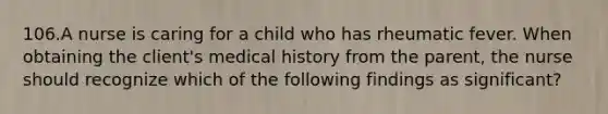 106.A nurse is caring for a child who has rheumatic fever. When obtaining the client's medical history from the parent, the nurse should recognize which of the following findings as significant?