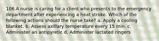 106.A nurse is caring for a client who presents to the emergency department after experiencing a heat stroke. Which of the following actions should the nurse take? a. Apply a cooling blanket. b. Assess axillary temperature every 15 min. c. Administer an antipyretic d. Administer lactated ringers