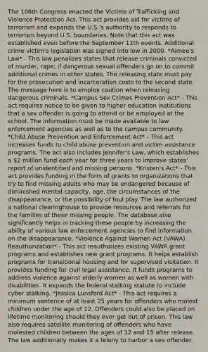 The 106th Congress enacted the Victims of Trafficking and Violence Protection Act. This act provides aid for victims of terrorism and expands the U.S.'s authority to responds to terrorism beyond U.S. boundaries. Note that this act was established even before the September 11th events. Additional crime victim's legislation was signed into low in 2000. *Aimee's Law* - This law penalizes states that release criminals convicted of murder, rape; if dangerous sexual offenders go on to commit additional crimes in other states. The releasing state must pay for the prosecution and incarceration costs to the second state. The message here is to employ caution when releasing dangerous criminals. *Campus Sex Crimes Prevention Act* - This act requires notice to be given to higher education institutions that a sex offender is going to attend or be employed at the school. The information must be made available to law enforcement agencies as well as to the campus community. *Child Abuse Prevention and Enforcement Act* - This act increases funds to child abuse prevention and victim assistance programs. The act also includes Jennifer's Law, which establishes a 2 million fund each year for three years to improve states' report of unidentified and missing persons. *Kristen's Act* - This act provides funding in the form of grants to organizations that try to find missing adults who may be endangered because of diminished mental capacity, age, the circumstances of the disappearance, or the possibility of foul play. The law authorized a national clearinghouse to provide resources and referrals for the families of these missing people. The database also significantly helps in tracking these people by increasing the ability of various law enforcement agencies to find information on the disappearance. *Violence Against Women Act (VAWA) Reauthorization* - This act reauthorizes existing VAWA grant programs and establishes new grant programs. It helps establish programs for transitional housing and for supervised visitation. It provides funding for civil legal assistance. It funds programs to address violence against elderly women as well as women with disabilities. It expands the federal stalking statute to include cyber stalking. *Jessica Lunsford Act* - This act requires a minimum sentence of at least 25 years for offenders who molest children under the age of 12. Offenders could also be placed on lifetime monitoring should they ever get out of prison. This law also requires satellite monitoring of offenders who have molested children between the ages of 12 and 15 after release. The law additionally makes it a felony to harbor a sex offender.