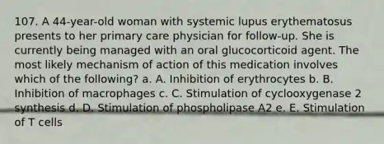 107. A 44-year-old woman with systemic lupus erythematosus presents to her primary care physician for follow-up. She is currently being managed with an oral glucocorticoid agent. The most likely mechanism of action of this medication involves which of the following? a. A. Inhibition of erythrocytes b. B. Inhibition of macrophages c. C. Stimulation of cyclooxygenase 2 synthesis d. D. Stimulation of phospholipase A2 e. E. Stimulation of T cells