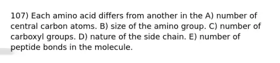 107) Each amino acid differs from another in the A) number of central carbon atoms. B) size of the amino group. C) number of carboxyl groups. D) nature of the side chain. E) number of peptide bonds in the molecule.