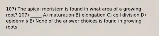 107) The apical meristem is found in what area of a growing root? 107) _____ A) maturation B) elongation C) cell division D) epidermis E) None of the answer choices is found in growing roots.