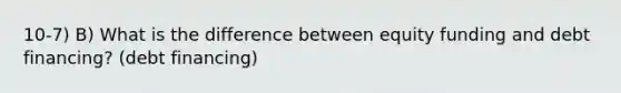 10-7) B) What is the difference between equity funding and debt financing? (debt financing)