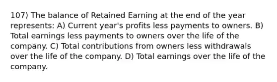 107) The balance of Retained Earning at the end of the year represents: A) Current year's profits less payments to owners. B) Total earnings less payments to owners over the life of the company. C) Total contributions from owners less withdrawals over the life of the company. D) Total earnings over the life of the company.