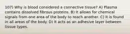 107) Why is blood considered a connective tissue? A) Plasma contains dissolved fibrous proteins. B) It allows for chemical signals from one area of the body to reach another. C) It is found in all areas of the body. D) It acts as an adhesive layer between tissue types.