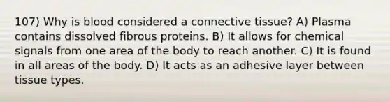 107) Why is blood considered a <a href='https://www.questionai.com/knowledge/kYDr0DHyc8-connective-tissue' class='anchor-knowledge'>connective tissue</a>? A) Plasma contains dissolved fibrous proteins. B) It allows for chemical signals from one area of the body to reach another. C) It is found in all areas of the body. D) It acts as an adhesive layer between tissue types.