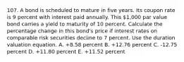 107. A bond is scheduled to mature in five years. Its coupon rate is 9 percent with interest paid annually. This 1,000 par value bond carries a yield to maturity of 10 percent. Calculate the percentage change in this bond's price if interest rates on comparable risk securities decline to 7 percent. Use the duration valuation equation. A. +8.58 percent B. +12.76 percent C. -12.75 percent D. +11.80 percent E. +11.52 percent