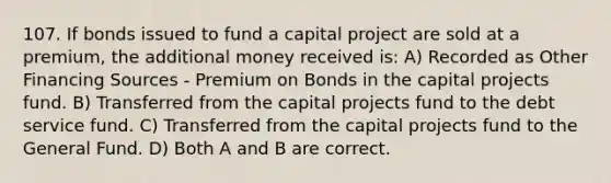 107. If bonds issued to fund a capital project are sold at a premium, the additional money received is: A) Recorded as Other Financing Sources - Premium on Bonds in the capital projects fund. B) Transferred from the capital projects fund to the debt service fund. C) Transferred from the capital projects fund to the General Fund. D) Both A and B are correct.