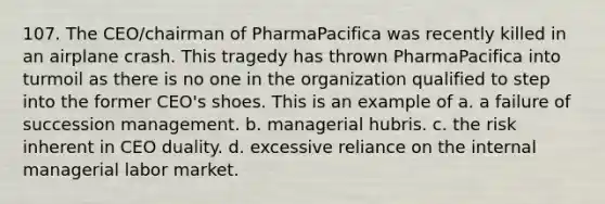 107. The CEO/chairman of PharmaPacifica was recently killed in an airplane crash. This tragedy has thrown PharmaPacifica into turmoil as there is no one in the organization qualified to step into the former CEO's shoes. This is an example of a. a failure of succession management. b. managerial hubris. c. the risk inherent in CEO duality. d. excessive reliance on the internal managerial labor market.