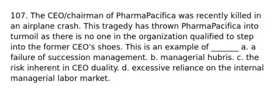 107. The CEO/chairman of PharmaPacifica was recently killed in an airplane crash. This tragedy has thrown PharmaPacifica into turmoil as there is no one in the organization qualified to step into the former CEO's shoes. This is an example of _______ a. a failure of succession management. b. managerial hubris. c. the risk inherent in CEO duality. d. excessive reliance on the internal managerial labor market.