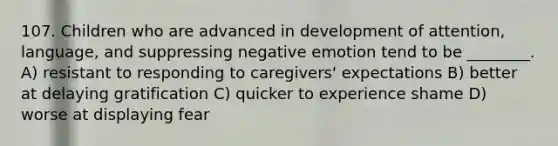 107. Children who are advanced in development of attention, language, and suppressing negative emotion tend to be ________. A) resistant to responding to caregivers' expectations B) better at delaying gratification C) quicker to experience shame D) worse at displaying fear