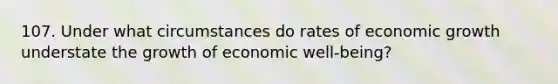 107. Under what circumstances do rates of <a href='https://www.questionai.com/knowledge/koAwaBHejo-economic-growth' class='anchor-knowledge'>economic growth</a> understate the growth of economic well-being?