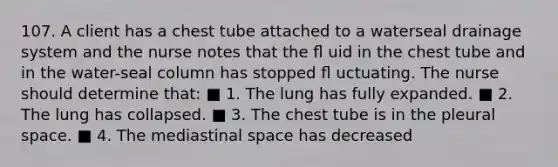 107. A client has a chest tube attached to a waterseal drainage system and the nurse notes that the ﬂ uid in the chest tube and in the water-seal column has stopped ﬂ uctuating. The nurse should determine that: ■ 1. The lung has fully expanded. ■ 2. The lung has collapsed. ■ 3. The chest tube is in the pleural space. ■ 4. The mediastinal space has decreased