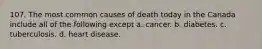 107. The most common causes of death today in the Canada include all of the following except a. cancer. b. diabetes. c. tuberculosis. d. heart disease.