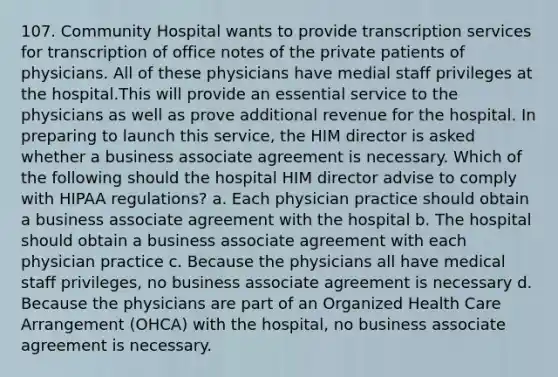 107. Community Hospital wants to provide transcription services for transcription of office notes of the private patients of physicians. All of these physicians have medial staff privileges at the hospital.This will provide an essential service to the physicians as well as prove additional revenue for the hospital. In preparing to launch this service, the HIM director is asked whether a business associate agreement is necessary. Which of the following should the hospital HIM director advise to comply with HIPAA regulations? a. Each physician practice should obtain a business associate agreement with the hospital b. The hospital should obtain a business associate agreement with each physician practice c. Because the physicians all have medical staff privileges, no business associate agreement is necessary d. Because the physicians are part of an Organized Health Care Arrangement (OHCA) with the hospital, no business associate agreement is necessary.