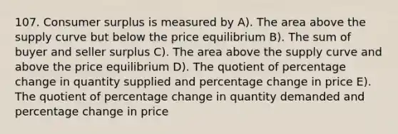 107. Consumer surplus is measured by A). The area above the supply curve but below the price equilibrium B). The sum of buyer and seller surplus C). The area above the supply curve and above the price equilibrium D). The quotient of percentage change in quantity supplied and percentage change in price E). The quotient of percentage change in quantity demanded and percentage change in price