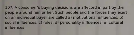 107. A consumer's buying decisions are affected in part by the people around him or her. Such people and the forces they exert on an individual buyer are called a) motivational influences. b) social influences. c) roles. d) personality influences. e) cultural influences.