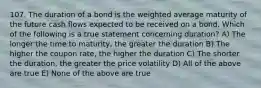 107. The duration of a bond is the weighted average maturity of the future cash flows expected to be received on a bond. Which of the following is a true statement concerning duration? A) The longer the time to maturity, the greater the duration B) The higher the coupon rate, the higher the duration C) The shorter the duration, the greater the price volatility D) All of the above are true E) None of the above are true