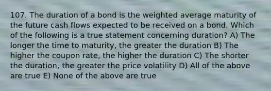 107. The duration of a bond is the weighted average maturity of the future cash flows expected to be received on a bond. Which of the following is a true statement concerning duration? A) The longer the time to maturity, the greater the duration B) The higher the coupon rate, the higher the duration C) The shorter the duration, the greater the price volatility D) All of the above are true E) None of the above are true