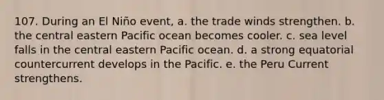 107. During an El Niño event, a. the trade winds strengthen. b. the central eastern Pacific ocean becomes cooler. c. sea level falls in the central eastern Pacific ocean. d. a strong equatorial countercurrent develops in the Pacific. e. the Peru Current strengthens.