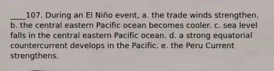 ____107. During an El Niño event, a. the trade winds strengthen. b. the central eastern Pacific ocean becomes cooler. c. sea level falls in the central eastern Pacific ocean. d. a strong equatorial countercurrent develops in the Pacific. e. the Peru Current strengthens.