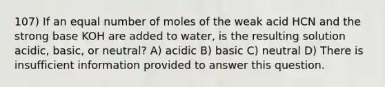 107) If an equal number of moles of the weak acid HCN and the strong base KOH are added to water, is the resulting solution acidic, basic, or neutral? A) acidic B) basic C) neutral D) There is insufficient information provided to answer this question.