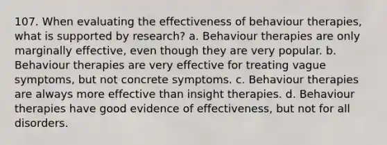 107. When evaluating the effectiveness of behaviour therapies, what is supported by research? a. Behaviour therapies are only marginally effective, even though they are very popular. b. Behaviour therapies are very effective for treating vague symptoms, but not concrete symptoms. c. Behaviour therapies are always more effective than insight therapies. d. Behaviour therapies have good evidence of effectiveness, but not for all disorders.