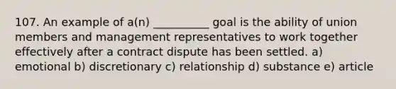 107. An example of a(n) __________ goal is the ability of union members and management representatives to work together effectively after a contract dispute has been settled. a) emotional b) discretionary c) relationship d) substance e) article