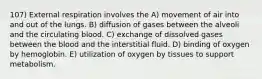 107) External respiration involves the A) movement of air into and out of the lungs. B) diffusion of gases between the alveoli and the circulating blood. C) exchange of dissolved gases between the blood and the interstitial fluid. D) binding of oxygen by hemoglobin. E) utilization of oxygen by tissues to support metabolism.