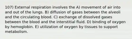 107) External respiration involves the A) movement of air into and out of the lungs. B) diffusion of gases between the alveoli and the circulating blood. C) exchange of dissolved gases between <a href='https://www.questionai.com/knowledge/k7oXMfj7lk-the-blood' class='anchor-knowledge'>the blood</a> and the interstitial fluid. D) binding of oxygen by hemoglobin. E) utilization of oxygen by tissues to support metabolism.