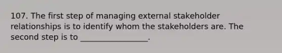 107. The first step of managing external stakeholder relationships is to identify whom the stakeholders are. The second step is to _________________.