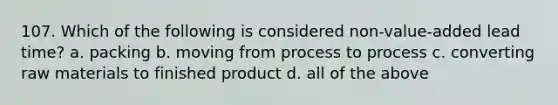 107. Which of the following is considered non-value-added lead time? a. packing b. moving from process to process c. converting raw materials to finished product d. all of the above