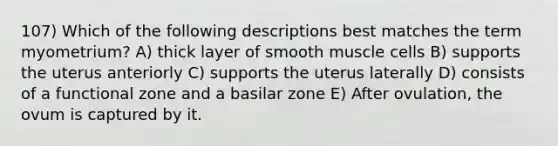 107) Which of the following descriptions best matches the term myometrium? A) thick layer of smooth muscle cells B) supports the uterus anteriorly C) supports the uterus laterally D) consists of a functional zone and a basilar zone E) After ovulation, the ovum is captured by it.