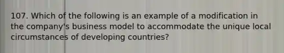 107. Which of the following is an example of a modification in the company's business model to accommodate the unique local circumstances of developing countries?