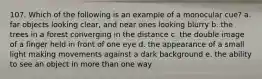 107. Which of the following is an example of a monocular cue? a. far objects looking clear, and near ones looking blurry b. the trees in a forest converging in the distance c. the double image of a finger held in front of one eye d. the appearance of a small light making movements against a dark background e. the ability to see an object in more than one way