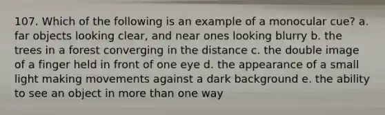 107. Which of the following is an example of a monocular cue? a. far objects looking clear, and near ones looking blurry b. the trees in a forest converging in the distance c. the double image of a finger held in front of one eye d. the appearance of a small light making movements against a dark background e. the ability to see an object in more than one way