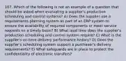 107. Which of the following is not an example of a question that should be asked when evaluating a supplier's production scheduling and control systems? A) Does the supplier use a requirements planning system as part of an ERP system to ensure the availability of required components or meet service requests on a timely basis? B) What lead time does the supplier's production scheduling and control system require? C) What is the supplier's on-time delivery performance history? D) Does the supplier's scheduling system support a purchaser's delivery requirements? E) What safeguards are in place to protect the confidentiality of electronic transfers?