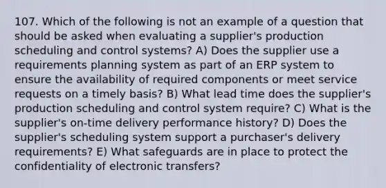 107. Which of the following is not an example of a question that should be asked when evaluating a supplier's production scheduling and control systems? A) Does the supplier use a requirements planning system as part of an ERP system to ensure the availability of required components or meet service requests on a timely basis? B) What lead time does the supplier's production scheduling and control system require? C) What is the supplier's on-time delivery performance history? D) Does the supplier's scheduling system support a purchaser's delivery requirements? E) What safeguards are in place to protect the confidentiality of electronic transfers?