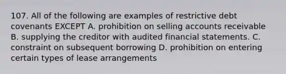 107. All of the following are examples of restrictive debt covenants EXCEPT A. prohibition on selling accounts receivable B. supplying the creditor with audited financial statements. C. constraint on subsequent borrowing D. prohibition on entering certain types of lease arrangements