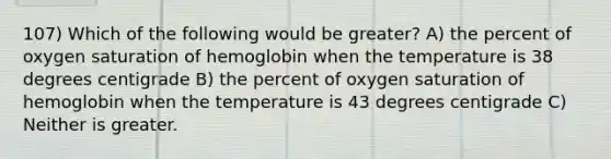 107) Which of the following would be greater? A) the percent of oxygen saturation of hemoglobin when the temperature is 38 degrees centigrade B) the percent of oxygen saturation of hemoglobin when the temperature is 43 degrees centigrade C) Neither is greater.