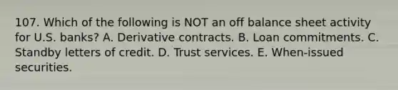 107. Which of the following is NOT an off balance sheet activity for U.S. banks? A. Derivative contracts. B. Loan commitments. C. Standby letters of credit. D. Trust services. E. When-issued securities.