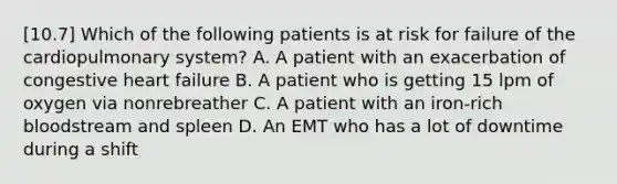 [10.7] Which of the following patients is at risk for failure of the cardiopulmonary​ system? A. A patient with an exacerbation of congestive heart failure B. A patient who is getting 15 lpm of oxygen via nonrebreather C. A patient with an​ iron-rich bloodstream and spleen D. An EMT who has a lot of downtime during a shift