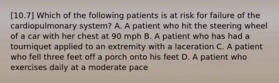 [10.7] Which of the following patients is at risk for failure of the cardiopulmonary​ system? A. A patient who hit the steering wheel of a car with her chest at 90 mph B. A patient who has had a tourniquet applied to an extremity with a laceration C. A patient who fell three feet off a porch onto his feet D. A patient who exercises daily at a moderate pace