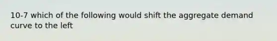 10-7 which of the following would shift the aggregate demand curve to the left