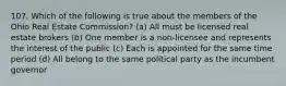 107. Which of the following is true about the members of the Ohio Real Estate Commission? (a) All must be licensed real estate brokers (b) One member is a non-licensee and represents the interest of the public (c) Each is appointed for the same time period (d) All belong to the same political party as the incumbent governor