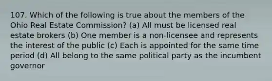 107. Which of the following is true about the members of the Ohio Real Estate Commission? (a) All must be licensed real estate brokers (b) One member is a non-licensee and represents the interest of the public (c) Each is appointed for the same time period (d) All belong to the same political party as the incumbent governor