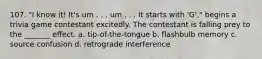 107. "I know it! It's um . . . um . . . It starts with 'G'," begins a trivia game contestant excitedly. The contestant is falling prey to the _______ effect. a. tip-of-the-tongue b. flashbulb memory c. source confusion d. retrograde interference