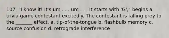 107. "I know it! It's um . . . um . . . It starts with 'G'," begins a trivia game contestant excitedly. The contestant is falling prey to the _______ effect. a. tip-of-the-tongue b. flashbulb memory c. source confusion d. retrograde interference