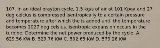 107. In an ideal brayton cycle, 1.5 kg/s of air at 101 Kpaa and 27 deg celcius is compressed isentropically to a certain pressure and temperature after which the is added until the temperature becomes 1027 deg celsius. isentropic expansion occurs in the turbine. Determine the net power produced by the cycle. A. 629.56 KW B. 529.76 KW C. 592.65 KW D. 579.26 KW